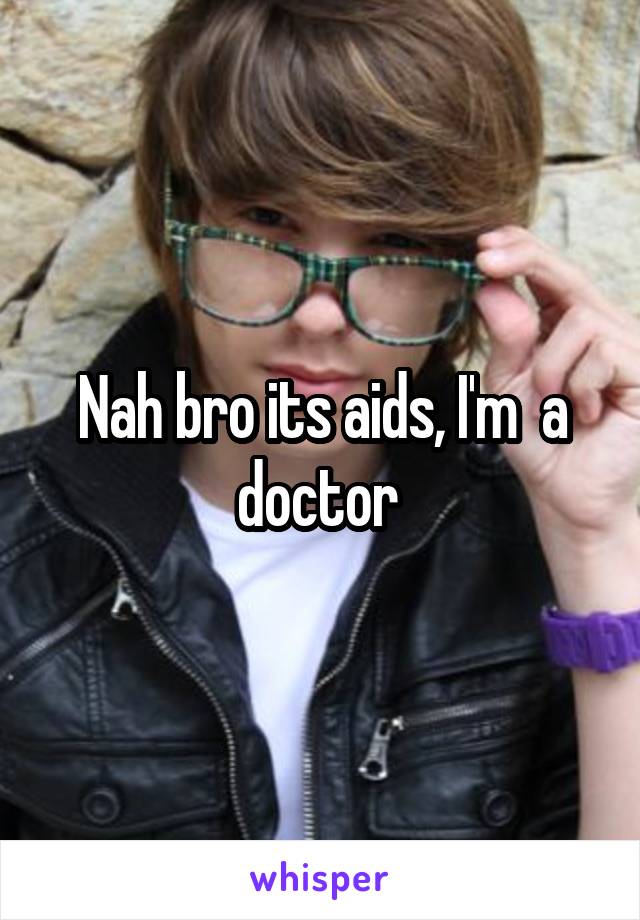 Nah bro its aids, I'm  a doctor 