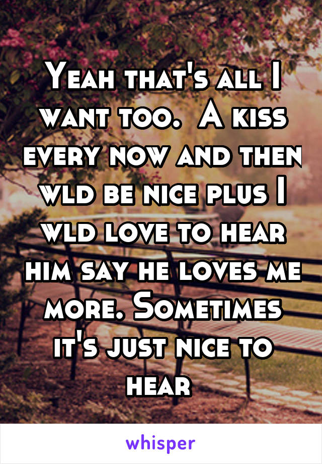 Yeah that's all I want too.  A kiss every now and then wld be nice plus I wld love to hear him say he loves me more. Sometimes it's just nice to hear 