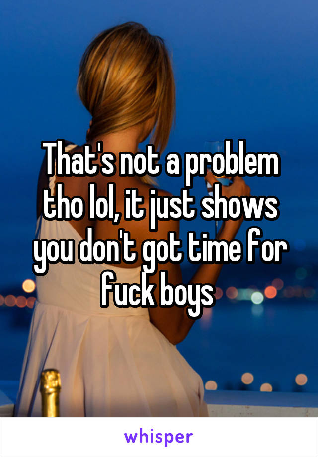 That's not a problem tho lol, it just shows you don't got time for fuck boys 