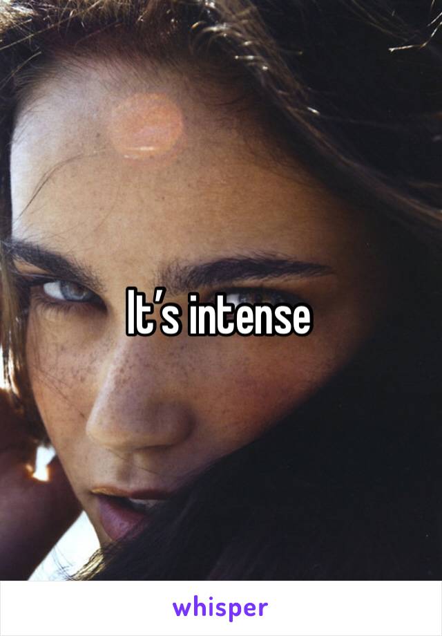 It’s intense