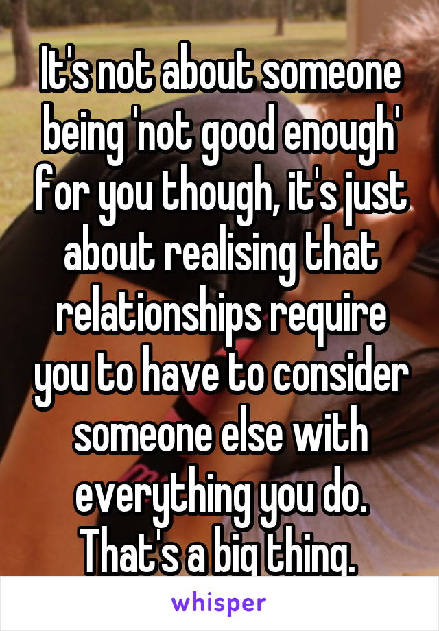 It's not about someone being 'not good enough' for you though, it's just about realising that relationships require you to have to consider someone else with everything you do. That's a big thing. 