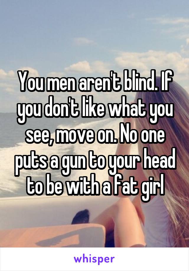 You men aren't blind. If you don't like what you see, move on. No one puts a gun to your head to be with a fat girl
