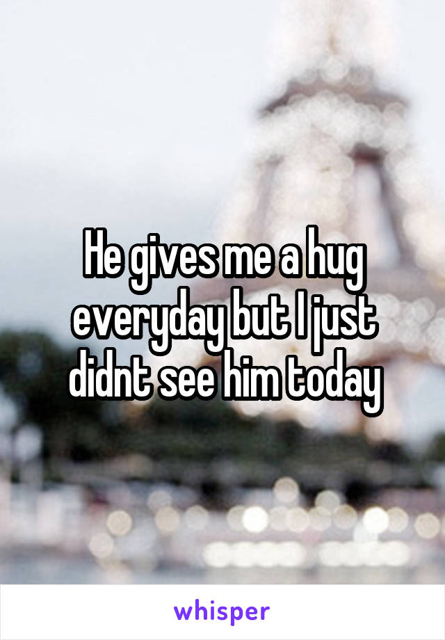 He gives me a hug everyday but I just didnt see him today