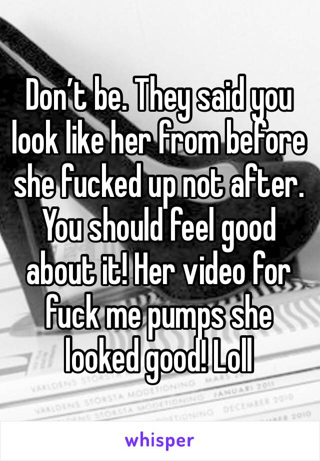 Don’t be. They said you look like her from before she fucked up not after. You should feel good about it! Her video for fuck me pumps she looked good! Loll