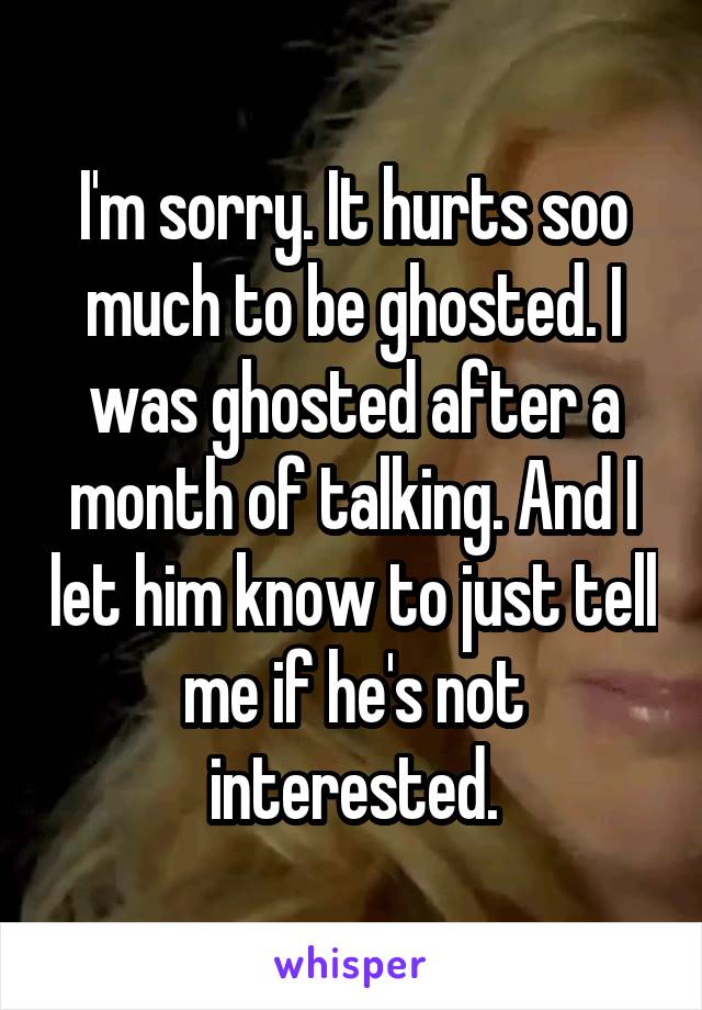 I'm sorry. It hurts soo much to be ghosted. I was ghosted after a month of talking. And I let him know to just tell me if he's not interested.