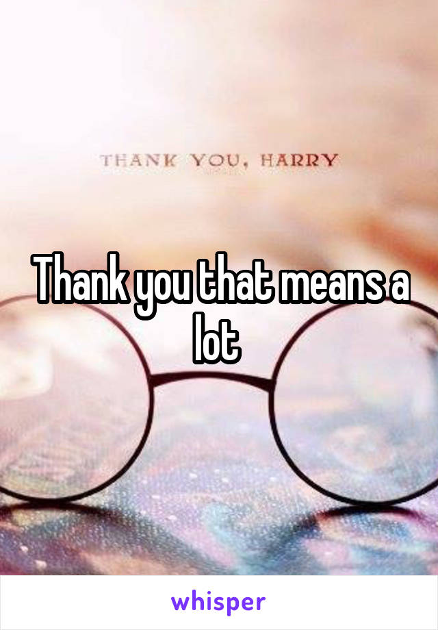 Thank you that means a lot 