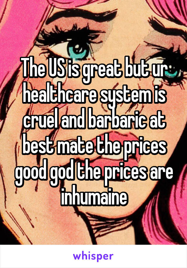 The US is great but ur healthcare system is cruel and barbaric at best mate the prices good god the prices are inhumaine