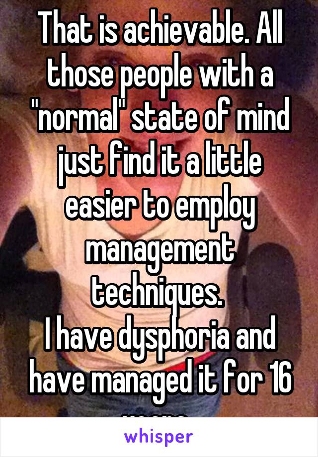 That is achievable. All those people with a "normal" state of mind just find it a little easier to employ management techniques. 
I have dysphoria and have managed it for 16 years. 