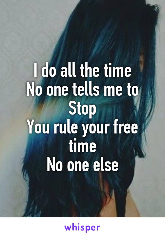 I do all the time
No one tells me to
Stop
You rule your free time
No one else
