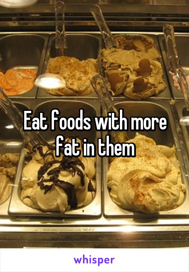 Eat foods with more fat in them