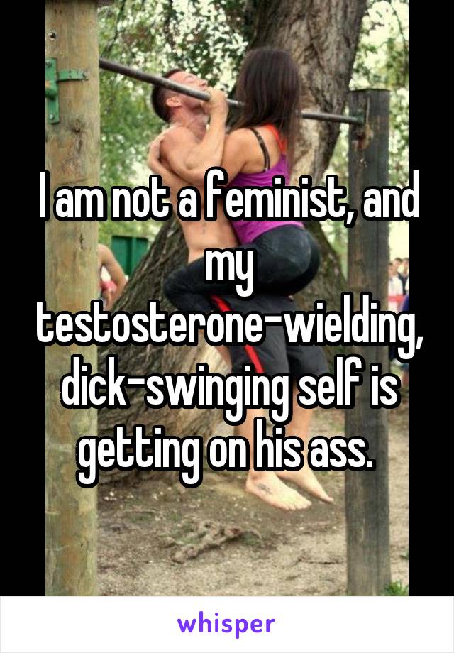 I am not a feminist, and my testosterone-wielding, dick-swinging self is getting on his ass. 