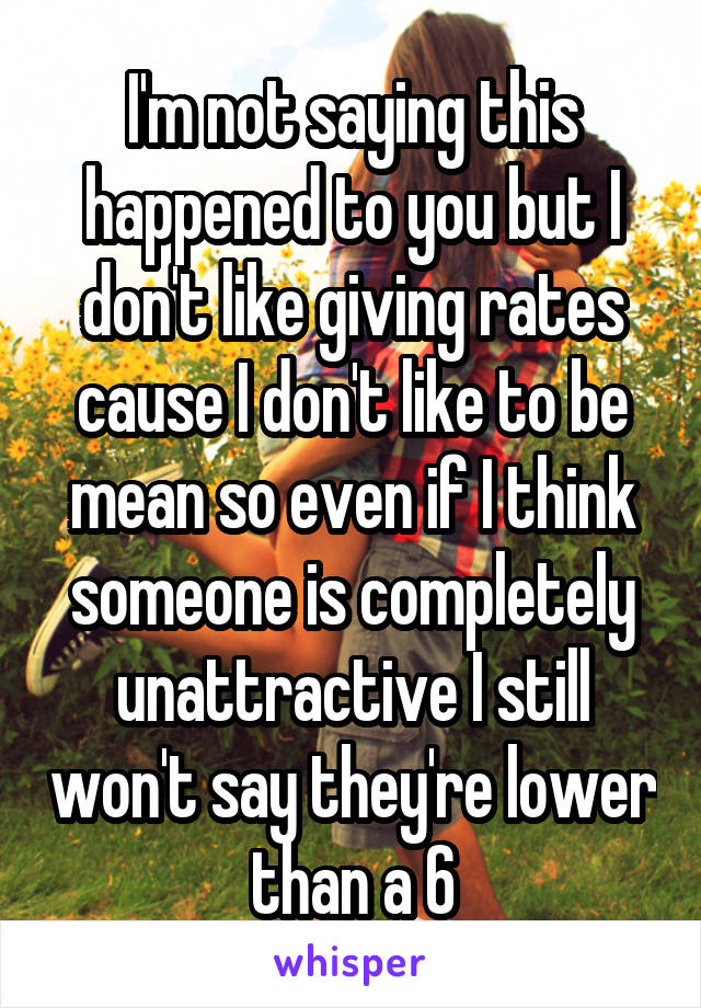 I'm not saying this happened to you but I don't like giving rates cause I don't like to be mean so even if I think someone is completely unattractive I still won't say they're lower than a 6