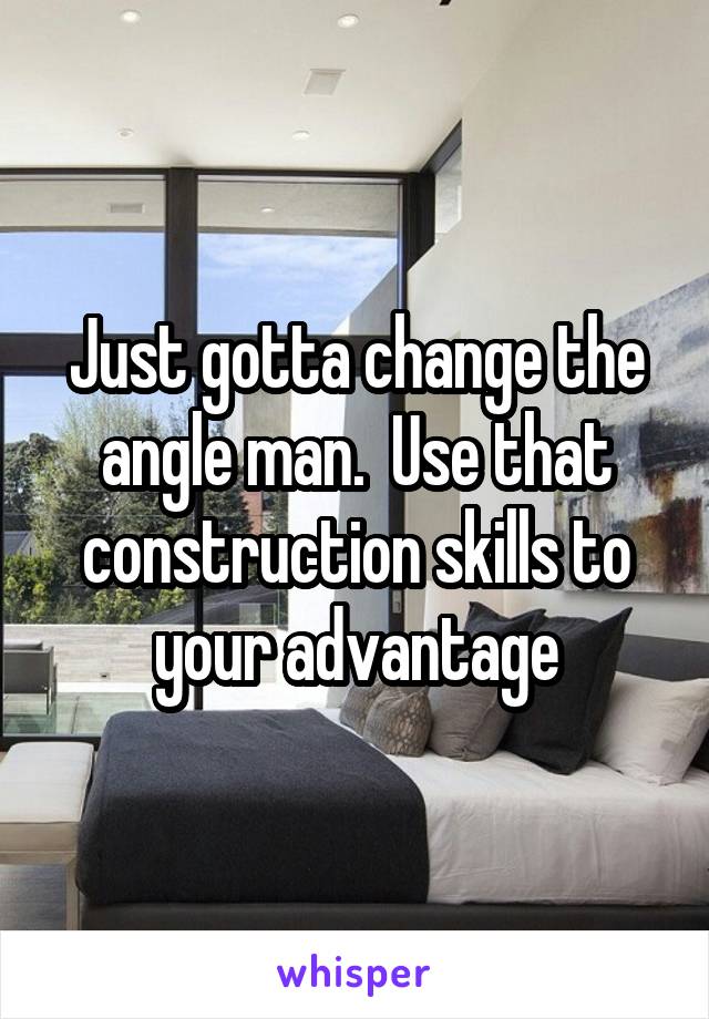 Just gotta change the angle man.  Use that construction skills to your advantage