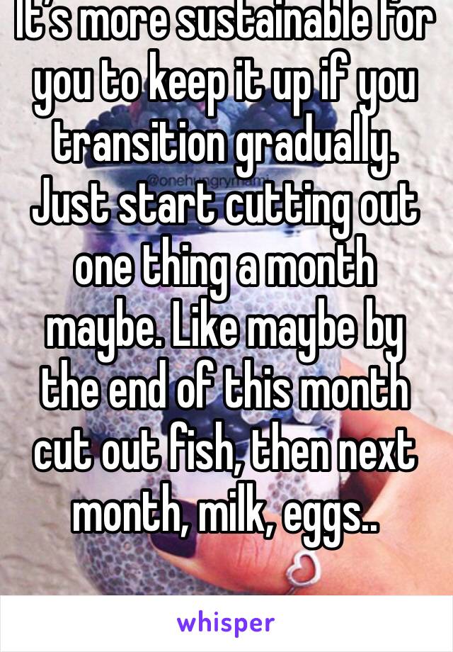 It’s more sustainable for you to keep it up if you transition gradually. Just start cutting out one thing a month maybe. Like maybe by the end of this month cut out fish, then next month, milk, eggs..