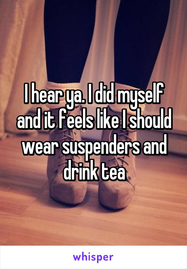 I hear ya. I did myself and it feels like I should wear suspenders and drink tea