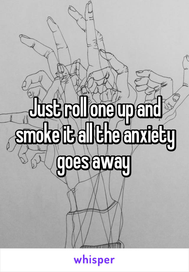 Just roll one up and smoke it all the anxiety goes away 