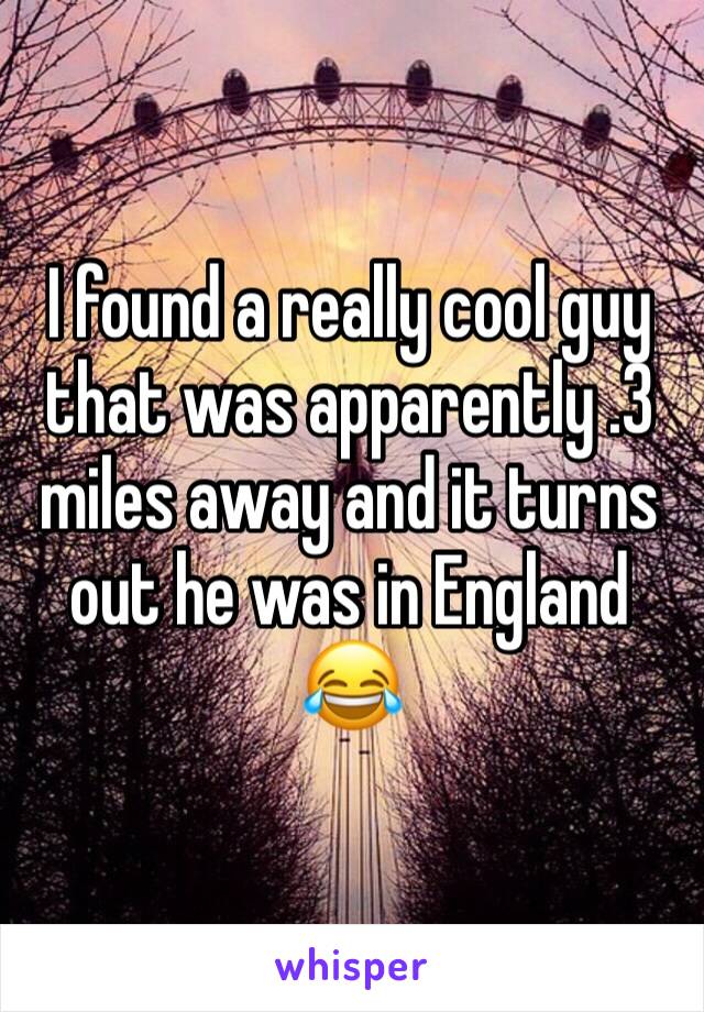 I found a really cool guy that was apparently .3 miles away and it turns out he was in England 😂