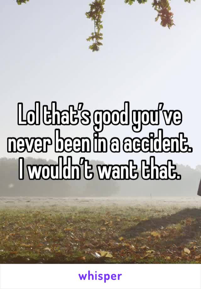 Lol that’s good you’ve never been in a accident. I wouldn’t want that.