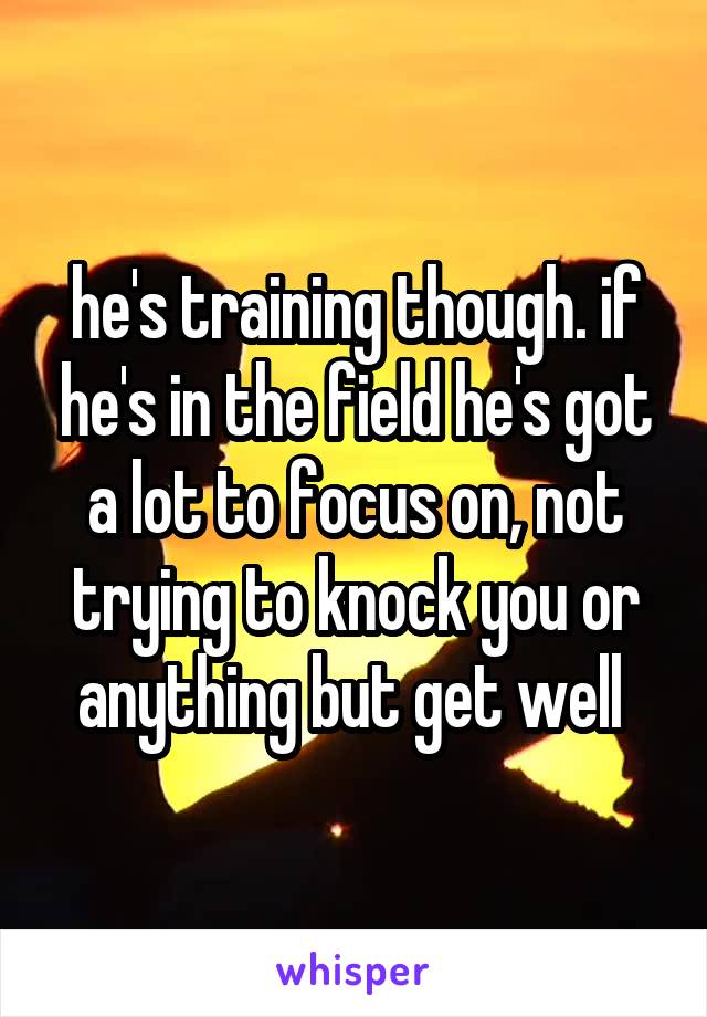 he's training though. if he's in the field he's got a lot to focus on, not trying to knock you or anything but get well 