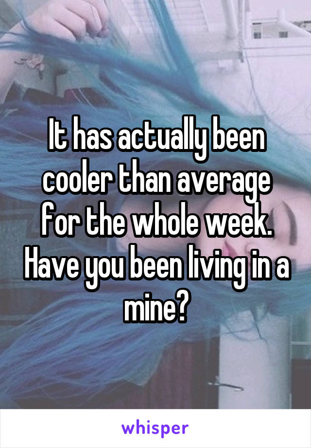 It has actually been cooler than average for the whole week. Have you been living in a mine?