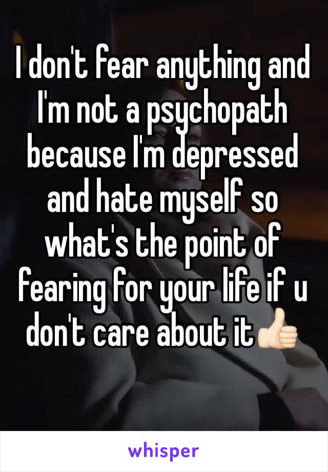 I don't fear anything and I'm not a psychopath because I'm depressed and hate myself so what's the point of fearing for your life if u don't care about it👍🏻