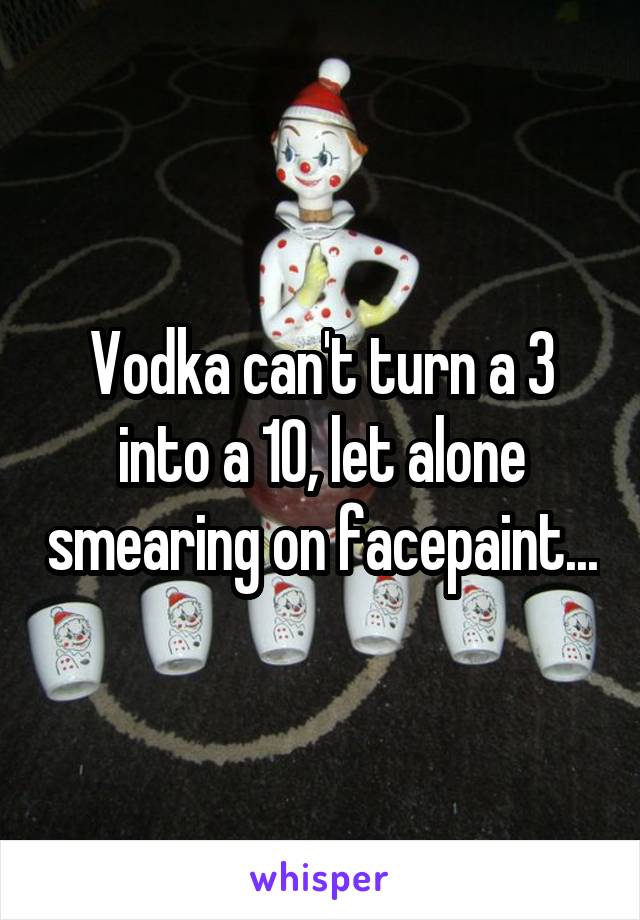 Vodka can't turn a 3 into a 10, let alone smearing on facepaint...