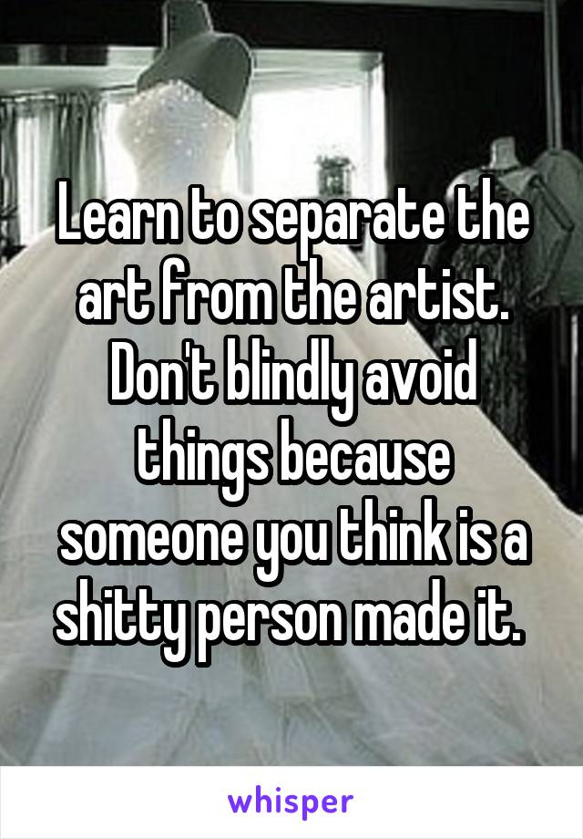 Learn to separate the art from the artist. Don't blindly avoid things because someone you think is a shitty person made it. 