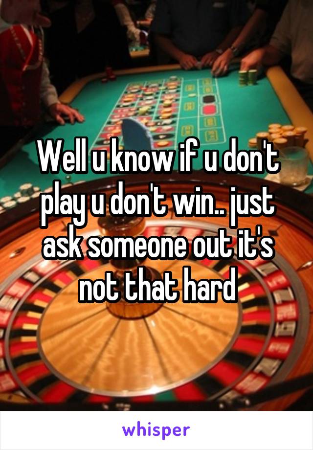 Well u know if u don't play u don't win.. just ask someone out it's not that hard