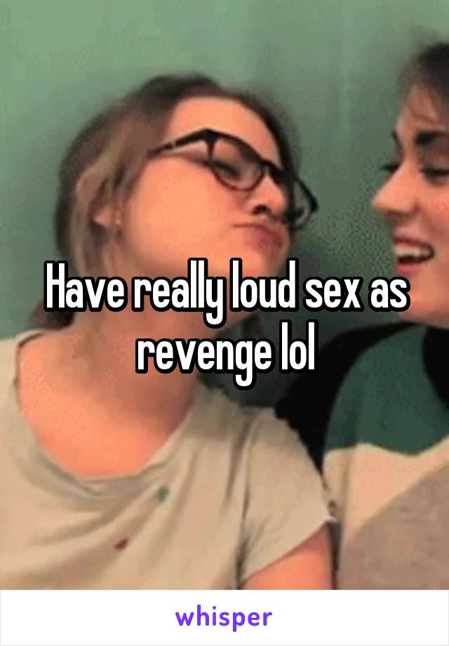 Have really loud sex as revenge lol