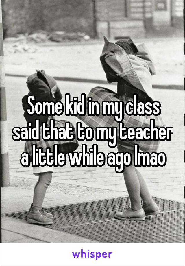 Some kid in my class said that to my teacher a little while ago lmao