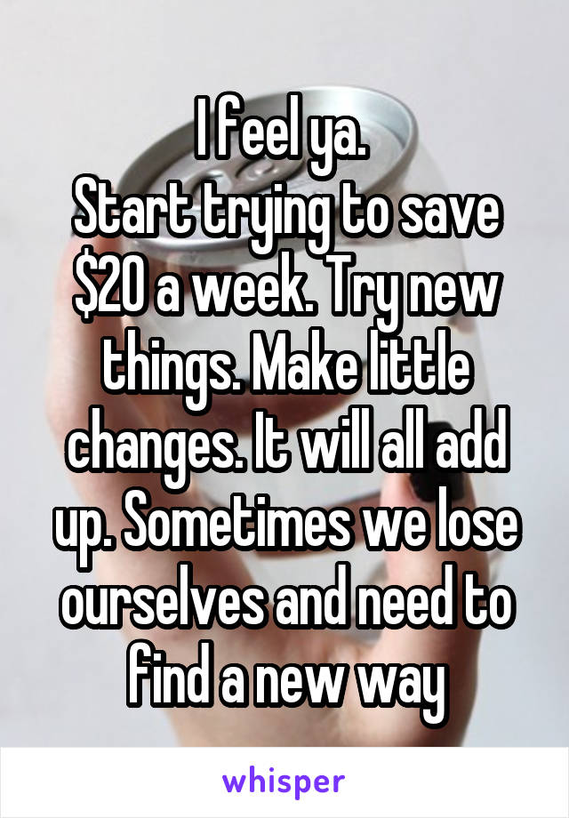 I feel ya. 
Start trying to save $20 a week. Try new things. Make little changes. It will all add up. Sometimes we lose ourselves and need to find a new way