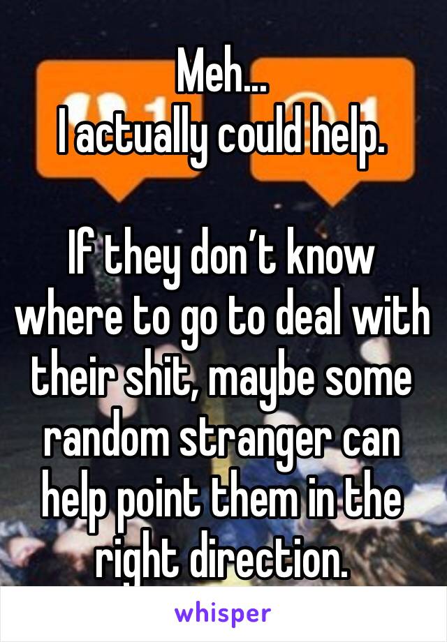 Meh... 
I actually could help. 

If they don’t know where to go to deal with their shit, maybe some random stranger can help point them in the right direction. 