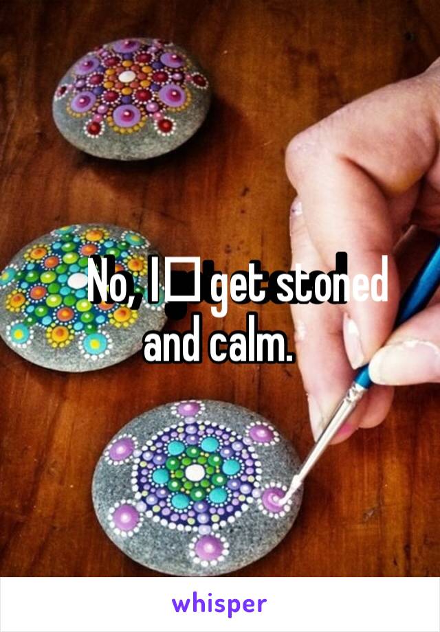 No, I️ get stoned and calm. 