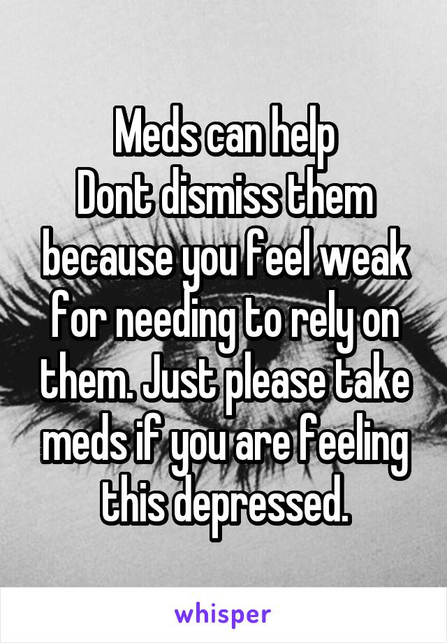 Meds can help
Dont dismiss them because you feel weak for needing to rely on them. Just please take meds if you are feeling this depressed.