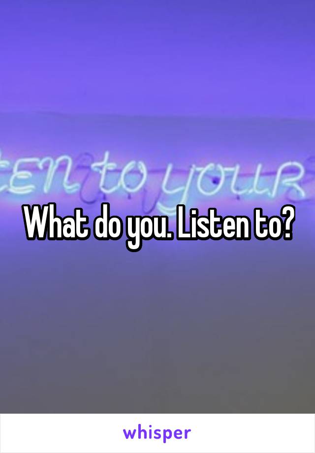What do you. Listen to?