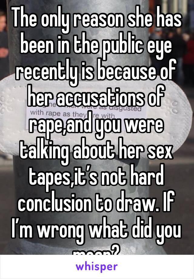 The only reason she has been in the public eye recently is because of her accusations of rape,and you were talking about her sex tapes,it’s not hard conclusion to draw. If I’m wrong what did you mean?