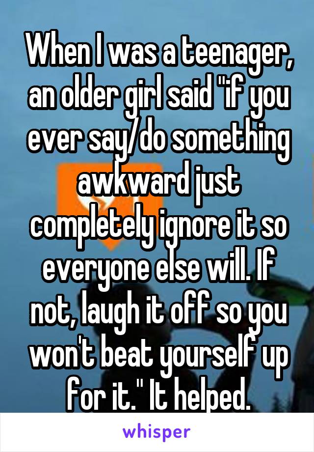 When I was a teenager, an older girl said "if you ever say/do something awkward just completely ignore it so everyone else will. If not, laugh it off so you won't beat yourself up for it." It helped.