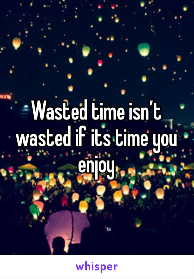 Wasted time isn’t wasted if its time you enjoy