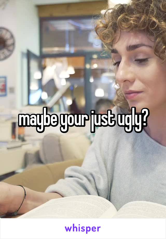 maybe your just ugly?