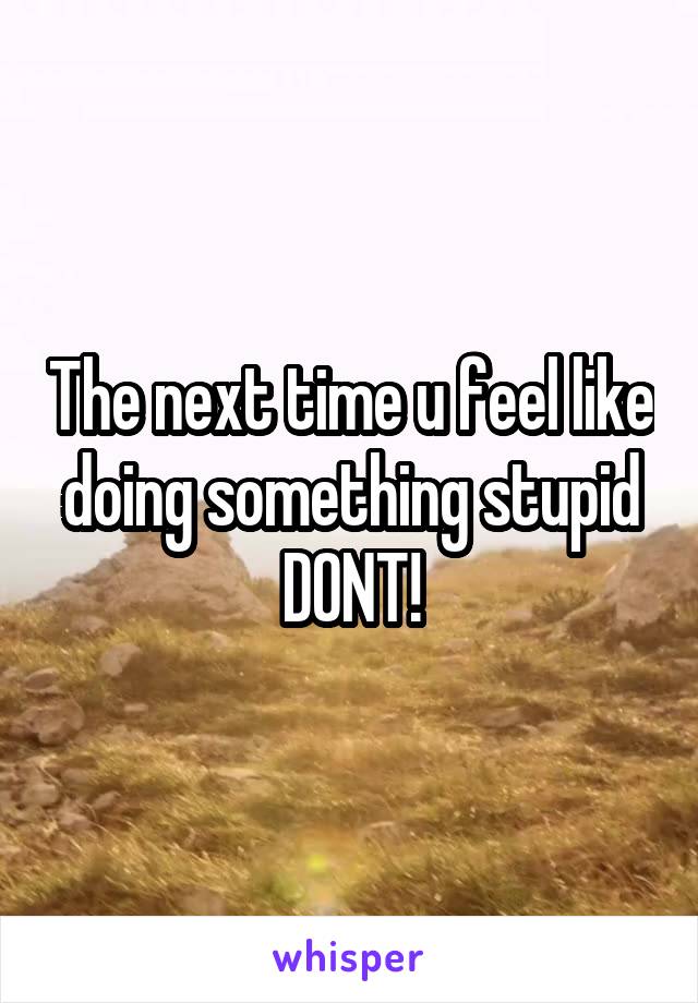 The next time u feel like doing something stupid
DONT!