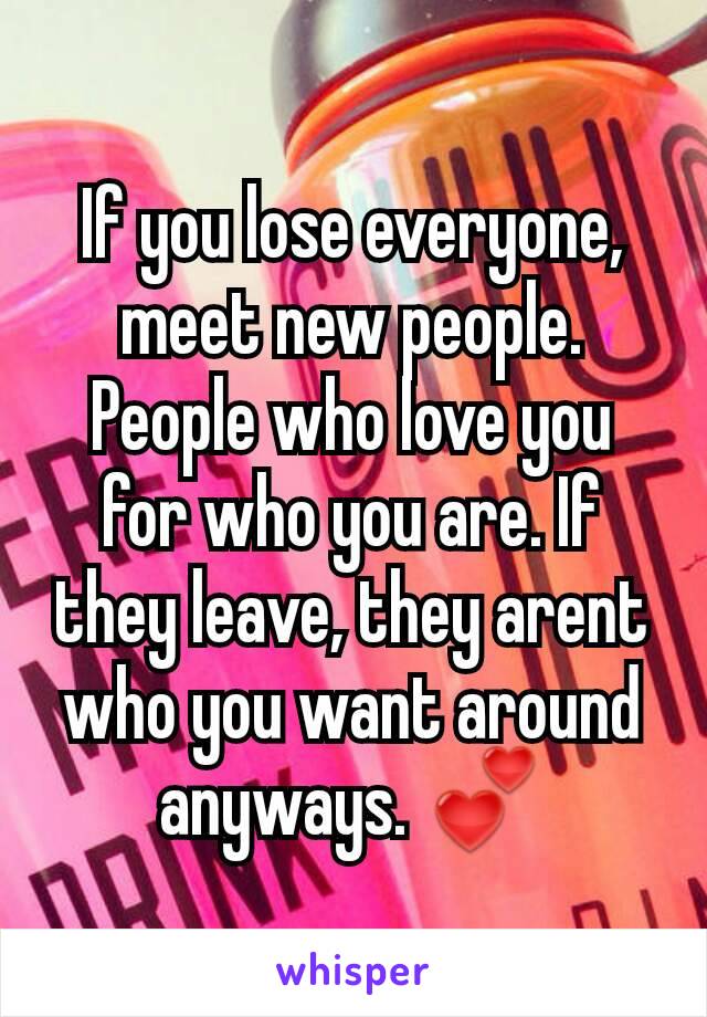 If you lose everyone, meet new people. People who love you for who you are. If they leave, they arent who you want around anyways. 💕