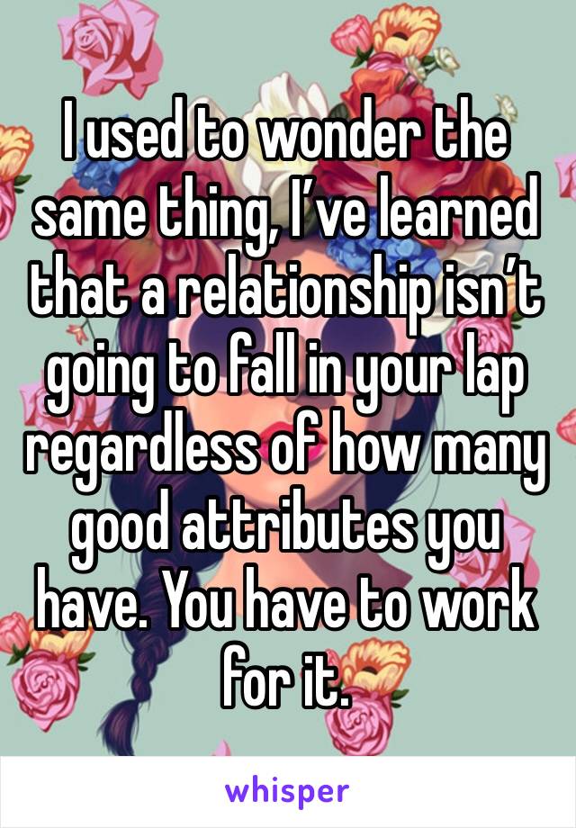 I used to wonder the same thing, I’ve learned that a relationship isn’t going to fall in your lap regardless of how many good attributes you have. You have to work for it.
