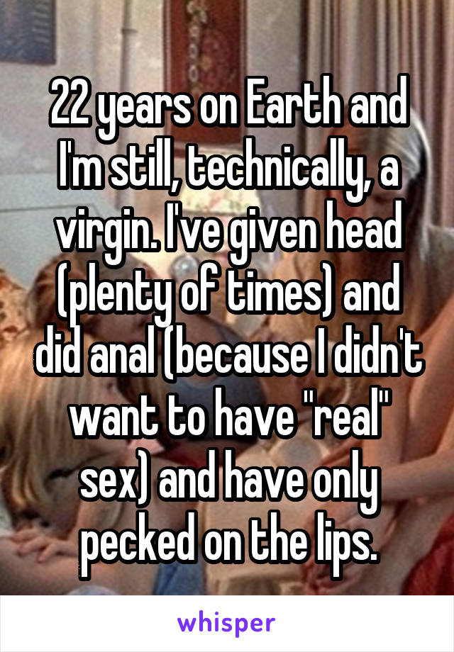 22 years on Earth and I'm still, technically, a virgin. I've given head (plenty of times) and did anal (because I didn't want to have "real" sex) and have only pecked on the lips.