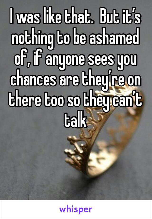 I was like that.  But it’s nothing to be ashamed of, if anyone sees you chances are they’re on there too so they can’t talk