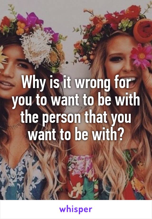 Why is it wrong for you to want to be with the person that you want to be with?