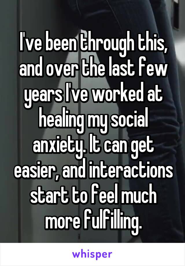 I've been through this, and over the last few years I've worked at healing my social anxiety. It can get easier, and interactions start to feel much more fulfilling.