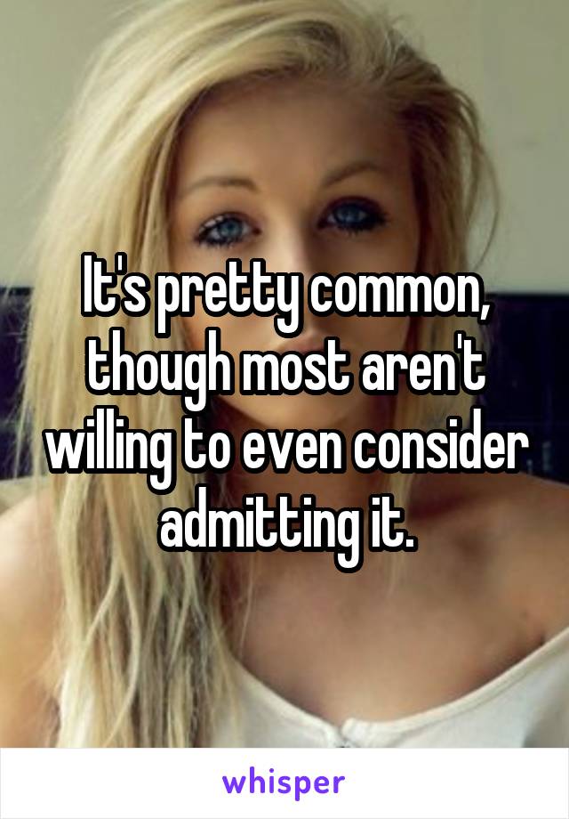 It's pretty common, though most aren't willing to even consider admitting it.