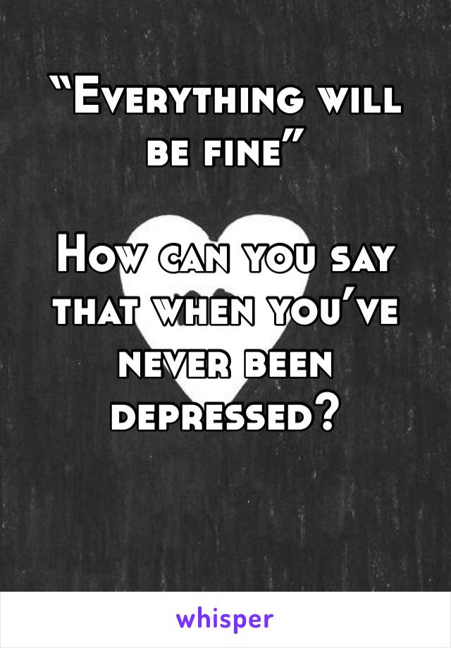 “Everything will be fine”

How can you say that when you’ve never been depressed?