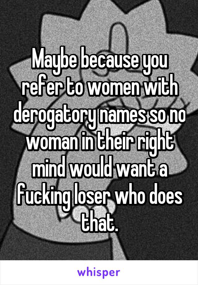 Maybe because you refer to women with derogatory names so no woman in their right mind would want a fucking loser who does that.