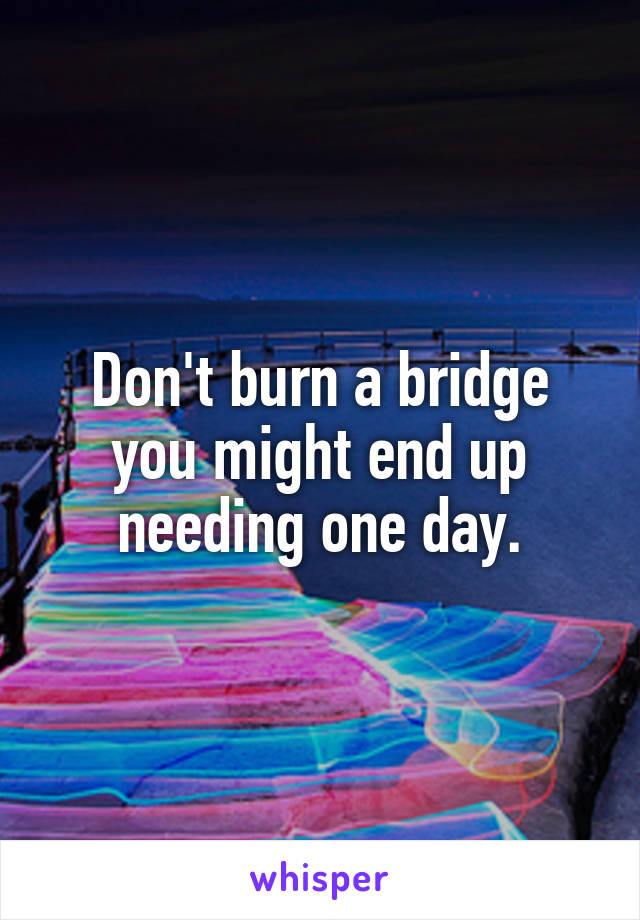 Don't burn a bridge you might end up needing one day.